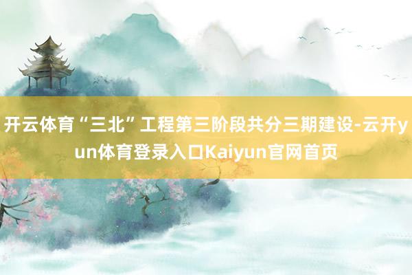 开云体育“三北”工程第三阶段共分三期建设-云开yun体育登录入口Kaiyun官网首页