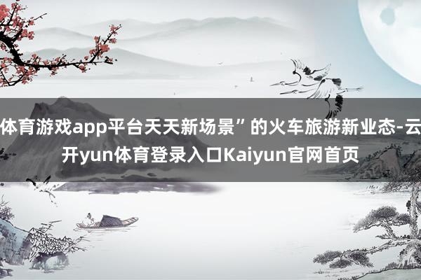 体育游戏app平台天天新场景”的火车旅游新业态-云开yun体育登录入口Kaiyun官网首页