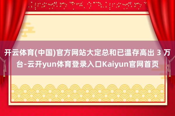 开云体育(中国)官方网站大定总和已温存高出 3 万台-云开yun体育登录入口Kaiyun官网首页