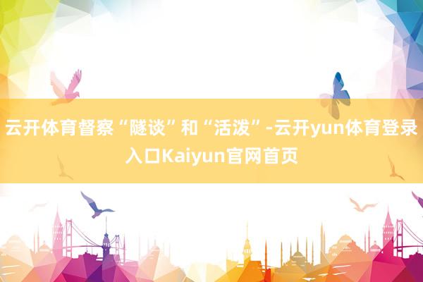 云开体育督察“隧谈”和“活泼”-云开yun体育登录入口Kaiyun官网首页