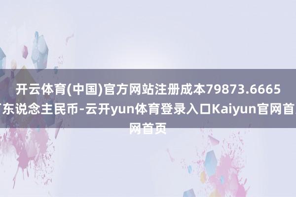 开云体育(中国)官方网站注册成本79873.6665万东说念主民币-云开yun体育登录入口Kaiyun官网首页