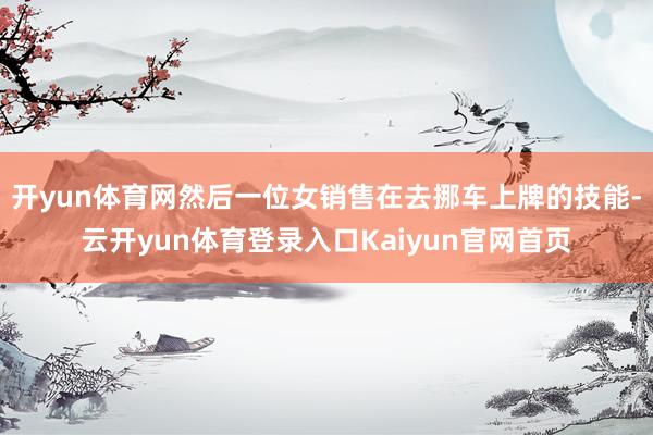 开yun体育网然后一位女销售在去挪车上牌的技能-云开yun体育登录入口Kaiyun官网首页