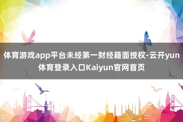 体育游戏app平台未经第一财经籍面授权-云开yun体育登录入口Kaiyun官网首页