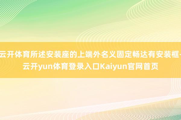云开体育所述安装座的上端外名义固定畅达有安装框-云开yun体育登录入口Kaiyun官网首页