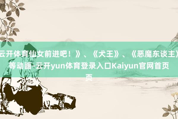 云开体育仙女前进吧！》、《犬王》、《恶魔东谈主》等动画-云开yun体育登录入口Kaiyun官网首页