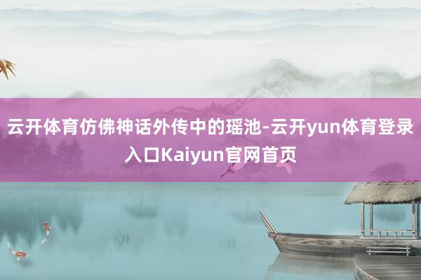 云开体育仿佛神话外传中的瑶池-云开yun体育登录入口Kaiyun官网首页