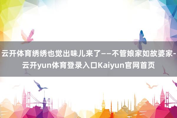 云开体育绣绣也觉出味儿来了——不管娘家如故婆家-云开yun体育登录入口Kaiyun官网首页