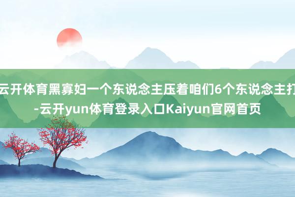 云开体育黑寡妇一个东说念主压着咱们6个东说念主打-云开yun体育登录入口Kaiyun官网首页