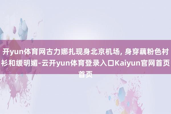 开yun体育网古力娜扎现身北京机场, 身穿藕粉色衬衫和缓明媚-云开yun体育登录入口Kaiyun官网首页