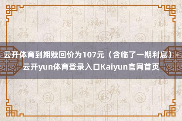 云开体育到期赎回价为107元（含临了一期利息）-云开yun体育登录入口Kaiyun官网首页