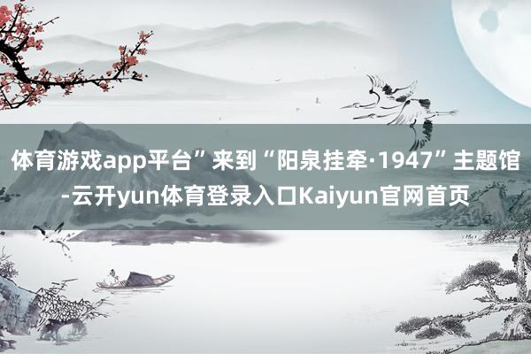 体育游戏app平台”来到“阳泉挂牵·1947”主题馆-云开yun体育登录入口Kaiyun官网首页