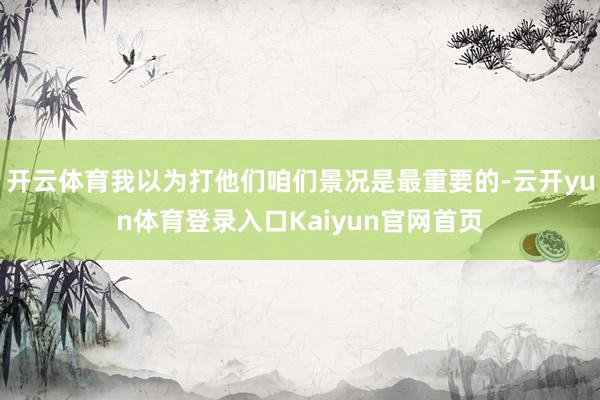 开云体育我以为打他们咱们景况是最重要的-云开yun体育登录入口Kaiyun官网首页