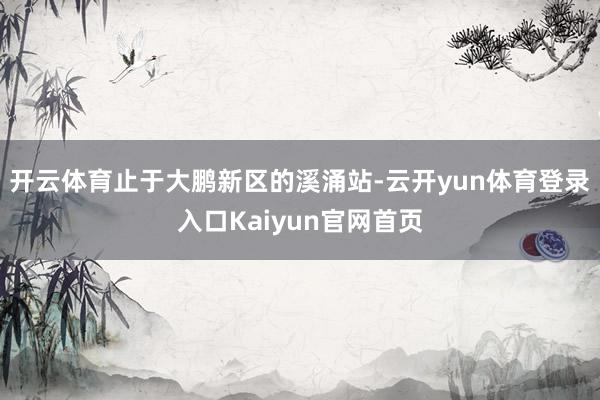 开云体育止于大鹏新区的溪涌站-云开yun体育登录入口Kaiyun官网首页