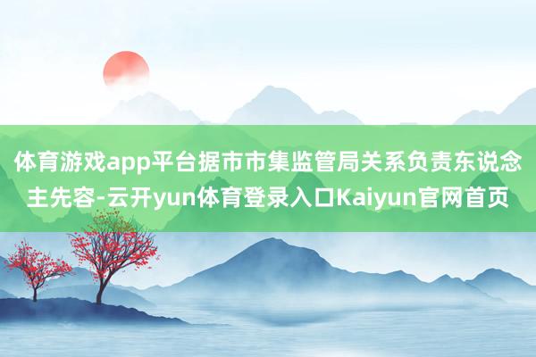 体育游戏app平台　　据市市集监管局关系负责东说念主先容-云开yun体育登录入口Kaiyun官网首页