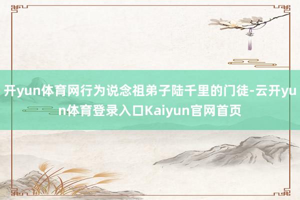 开yun体育网行为说念祖弟子陆千里的门徒-云开yun体育登录入口Kaiyun官网首页
