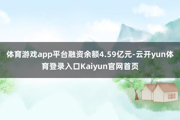 体育游戏app平台融资余额4.59亿元-云开yun体育登录入口Kaiyun官网首页
