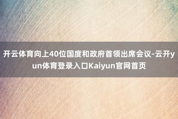 开云体育向上40位国度和政府首领出席会议-云开yun体育登录入口Kaiyun官网首页