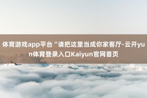 体育游戏app平台“请把这里当成你家客厅-云开yun体育登录入口Kaiyun官网首页