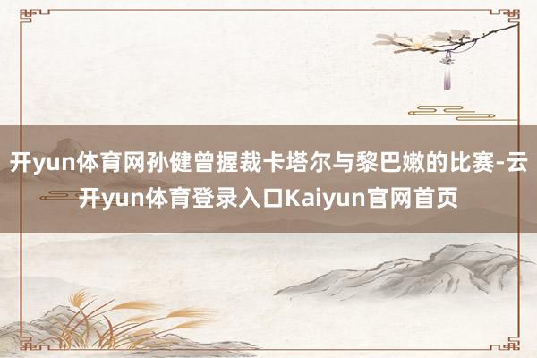 开yun体育网孙健曾握裁卡塔尔与黎巴嫩的比赛-云开yun体育登录入口Kaiyun官网首页