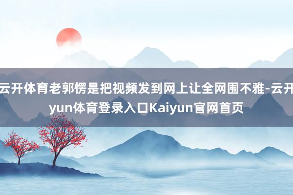 云开体育老郭愣是把视频发到网上让全网围不雅-云开yun体育登录入口Kaiyun官网首页
