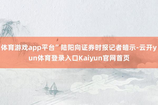 体育游戏app平台”陆阳向证券时报记者暗示-云开yun体育登录入口Kaiyun官网首页