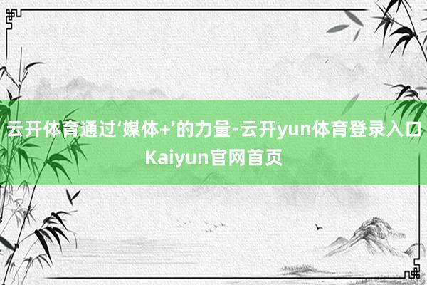 云开体育通过‘媒体+’的力量-云开yun体育登录入口Kaiyun官网首页