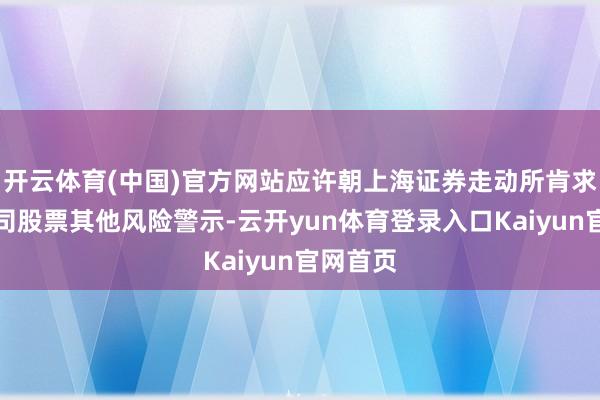 开云体育(中国)官方网站应许朝上海证券走动所肯求取销公司股票其他风险警示-云开yun体育登录入口Kaiyun官网首页