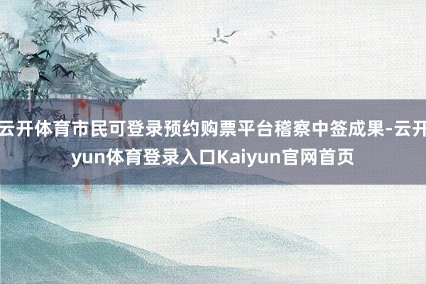 云开体育市民可登录预约购票平台稽察中签成果-云开yun体育登录入口Kaiyun官网首页