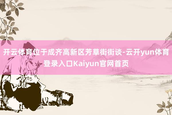 开云体育位于成齐高新区芳草街街谈-云开yun体育登录入口Kaiyun官网首页