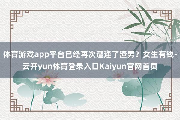 体育游戏app平台已经再次遭逢了渣男？女生有钱-云开yun体育登录入口Kaiyun官网首页