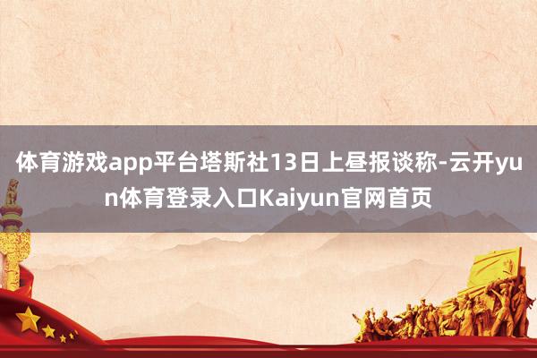体育游戏app平台塔斯社13日上昼报谈称-云开yun体育登录入口Kaiyun官网首页