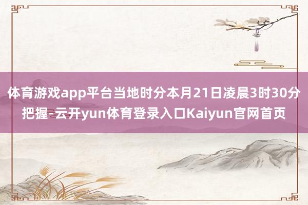 体育游戏app平台当地时分本月21日凌晨3时30分把握-云开yun体育登录入口Kaiyun官网首页