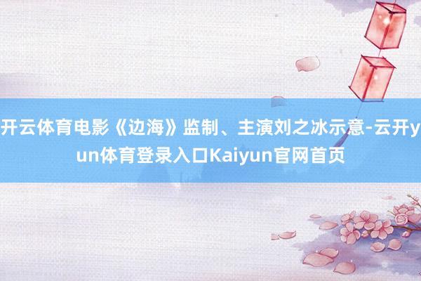 开云体育电影《边海》监制、主演刘之冰示意-云开yun体育登录入口Kaiyun官网首页