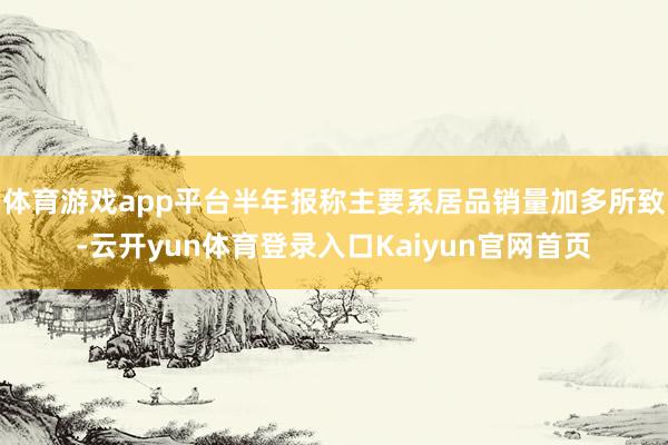体育游戏app平台半年报称主要系居品销量加多所致-云开yun体育登录入口Kaiyun官网首页