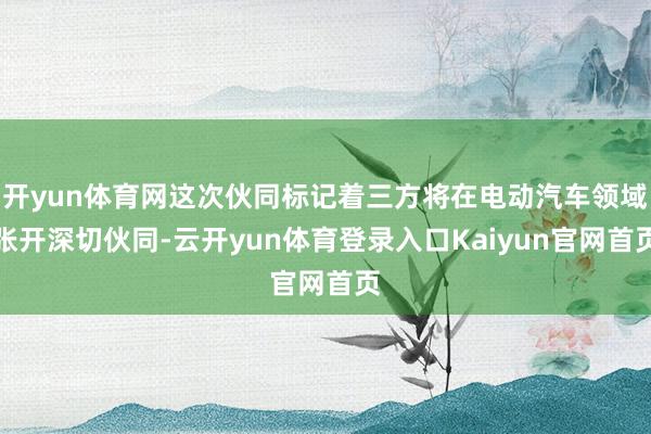 开yun体育网这次伙同标记着三方将在电动汽车领域张开深切伙同-云开yun体育登录入口Kaiyun官网首页