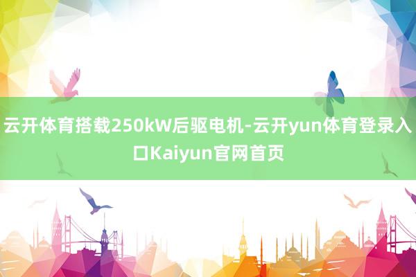 云开体育搭载250kW后驱电机-云开yun体育登录入口Kaiyun官网首页