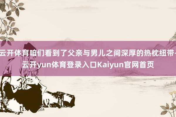 云开体育咱们看到了父亲与男儿之间深厚的热枕纽带-云开yun体育登录入口Kaiyun官网首页