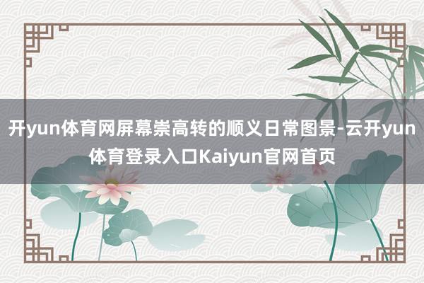 开yun体育网屏幕崇高转的顺义日常图景-云开yun体育登录入口Kaiyun官网首页
