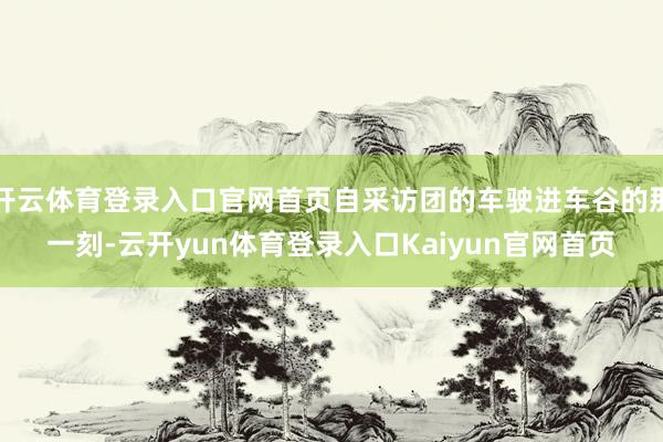 开云体育登录入口官网首页自采访团的车驶进车谷的那一刻-云开yun体育登录入口Kaiyun官网首页