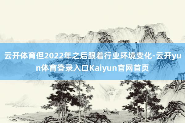 云开体育但2022年之后跟着行业环境变化-云开yun体育登录入口Kaiyun官网首页