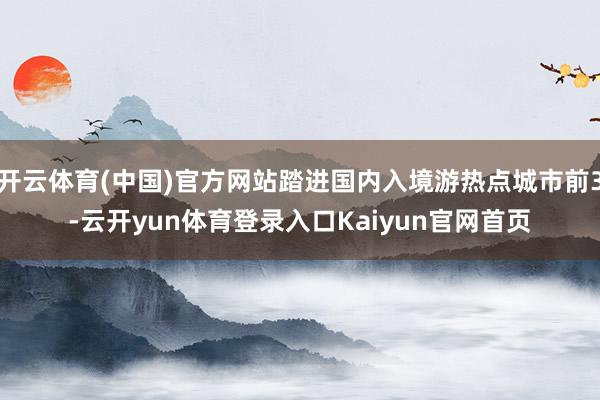 开云体育(中国)官方网站踏进国内入境游热点城市前3-云开yun体育登录入口Kaiyun官网首页