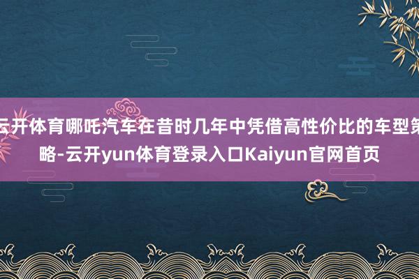 云开体育哪吒汽车在昔时几年中凭借高性价比的车型策略-云开yun体育登录入口Kaiyun官网首页