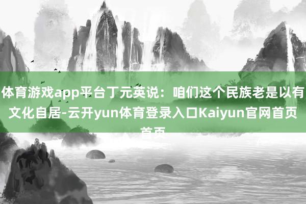 体育游戏app平台丁元英说：咱们这个民族老是以有文化自居-云开yun体育登录入口Kaiyun官网首页