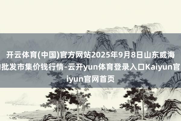 开云体育(中国)官方网站2025年9月8日山东威海水产物批发市集价钱行情-云开yun体育登录入口Kaiyun官网首页