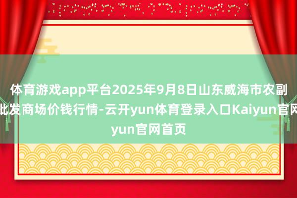 体育游戏app平台2025年9月8日山东威海市农副家具批发商场价钱行情-云开yun体育登录入口Kaiyun官网首页