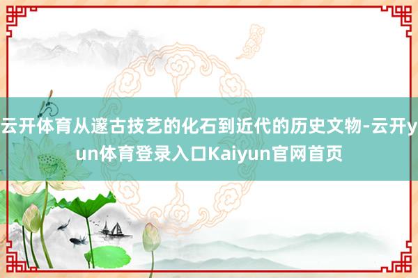 云开体育从邃古技艺的化石到近代的历史文物-云开yun体育登录入口Kaiyun官网首页