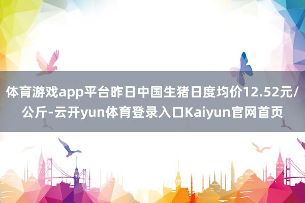 体育游戏app平台昨日中国生猪日度均价12.52元/公斤-云开yun体育登录入口Kaiyun官网首页