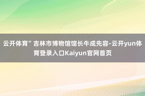 云开体育”吉林市博物馆馆长牛成先容-云开yun体育登录入口Kaiyun官网首页