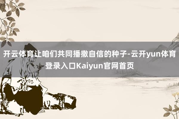开云体育让咱们共同播撒自信的种子-云开yun体育登录入口Kaiyun官网首页