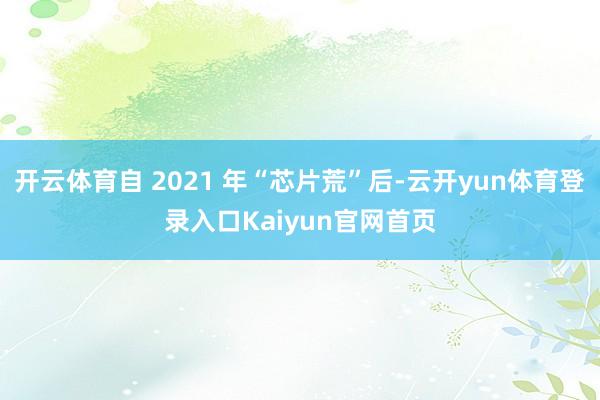 开云体育自 2021 年“芯片荒”后-云开yun体育登录入口Kaiyun官网首页